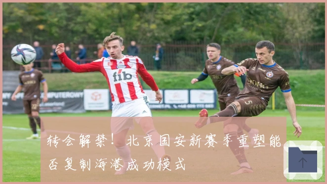 转会解禁！北京国安新赛季重塑能否复制海港成功模式
