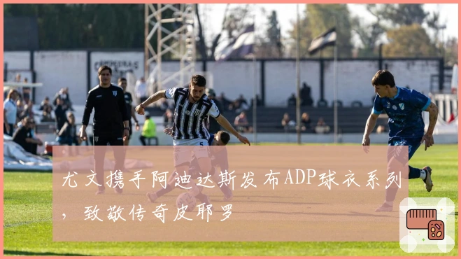 尤文携手阿迪达斯发布ADP球衣系列，致敬传奇皮耶罗