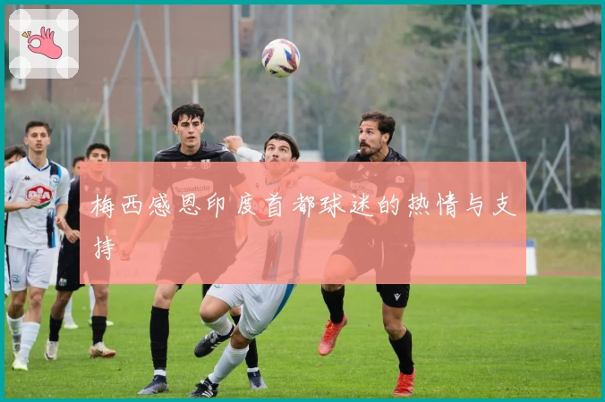 梅西感恩印度首都球迷的热情与支持