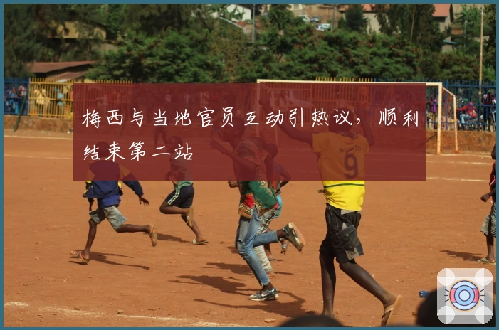 梅西与当地官员互动引热议，顺利结束第二站