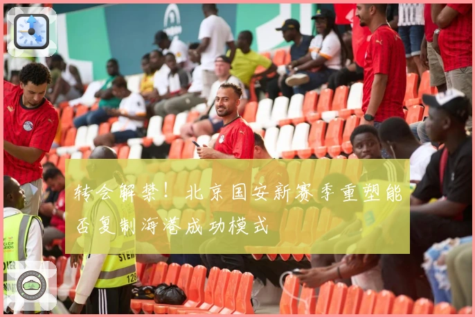 转会解禁！北京国安新赛季重塑能否复制海港成功模式