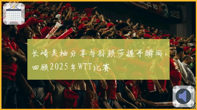 长崎美柚分享与孙颖莎握手瞬间，回顾2025年WTT比赛