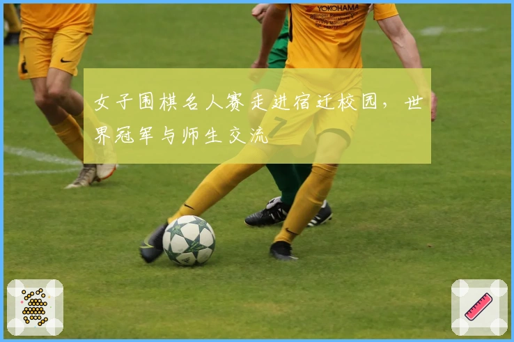 女子围棋名人赛走进宿迁校园，世界冠军与师生交流