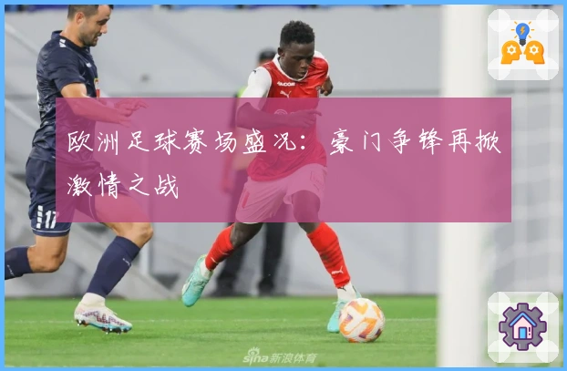 欧洲足球赛场盛况：豪门争锋再掀激情之战